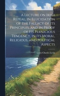 bokomslag Lecture on Irish Repeal, in Elucidation of the Fallacy of its Principles, and in Proof of its Pernicious Tendency, in its Moral, Religious, and Political Aspects