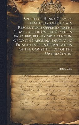 Henry Clay - Speech of Henry Clay, of Kentucky, on Certain Resolutions Offered to the Senate of the United States in December, 1837, by Mr. Calhoun, of South Carolina, Involving Principles of Interpretation of the Constitution of the United States;, Inbunden