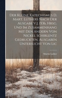 Der Kleine Katechismus D. Mart. Luthers Nach Der Ausgabe V.J. 1536, Hrsg. Und Im Zusammenhang Mit Den Andern Von Nickel Schirlentz Gedruckten, Ausgaben Untersucht Von Lic 1