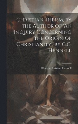 Christian Theism, by the Author of 'An Inquiry Concerning the Origin of Christianity'. by C.C. Hennell