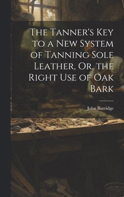 bokomslag The Tanner's Key to a New System of Tanning Sole Leather, Or, the Right Use of Oak Bark