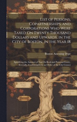 List of Persons, Copartnerships, and Corporations Who Were Taxed On Twenty Thousand Dollars and Upwards, in the City of Boston, in the Year 18 1