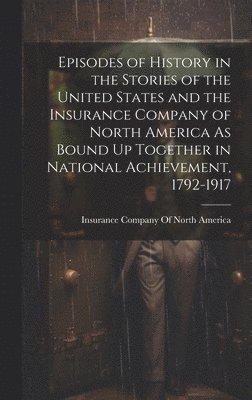 Episodes of History in the Stories of the United States and the Insurance Company of North America As Bound Up Together in National Achievement, 1792-1917 1