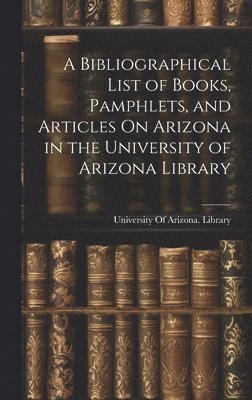 bokomslag A Bibliographical List of Books, Pamphlets, and Articles On Arizona in the University of Arizona Library