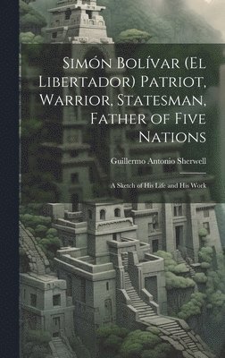 Simn Bolvar (El Libertador) Patriot, Warrior, Statesman, Father of Five Nations 1