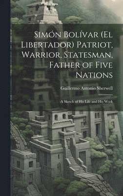 Simón Bolívar (El Libertador) Patriot, Warrior, Statesman, Father of Five Nations