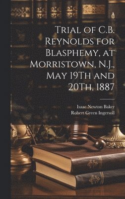 Trial of C.B. Reynolds for Blasphemy, at Morristown, N.J., May 19Th and 20Th, 1887 1
