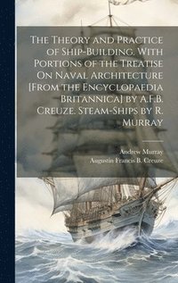 bokomslag The Theory and Practice of Ship-Building. With Portions of the Treatise On Naval Architecture [From the Encyclopaedia Britannica] by A.F.B. Creuze. Steam-Ships by R. Murray