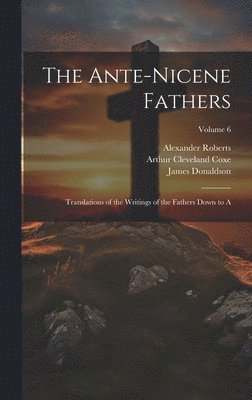 The Ante-Nicene Fathers: Translations of the Writings of the Fathers Down to A; Volume 6 1