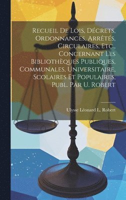 Recueil De Lois, Dcrets, Ordonnances, Arrts, Circulaires, Etc., Concernant Les Bibliothques Publiques, Communales, Universitaire, Scolaires Et Populaires, Publ. Par U. Robert 1