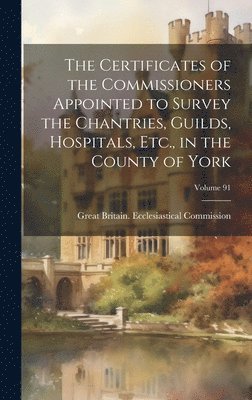 bokomslag The Certificates of the Commissioners Appointed to Survey the Chantries, Guilds, Hospitals, Etc., in the County of York; Volume 91