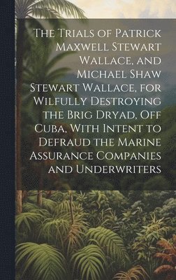 The Trials of Patrick Maxwell Stewart Wallace, and Michael Shaw Stewart Wallace, for Wilfully Destroying the Brig Dryad, Off Cuba, With Intent to Defraud the Marine Assurance Companies and 1