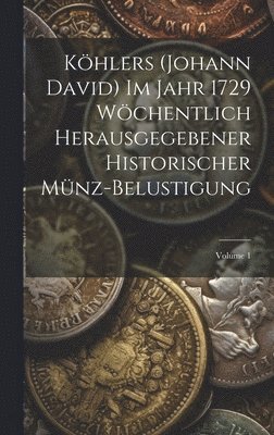 Khlers (Johann David) Im Jahr 1729 Wchentlich Herausgegebener Historischer Mnz-Belustigung; Volume 1 1