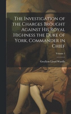 The Investigation of the Charges Brought Against His Royal Highness the Duke of York, Commander in Chief; Volume 1 1