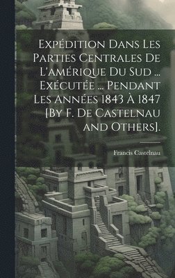 Expdition Dans Les Parties Centrales De L'amrique Du Sud ... Excute ... Pendant Les Annes 1843  1847 [By F. De Castelnau and Others]. 1