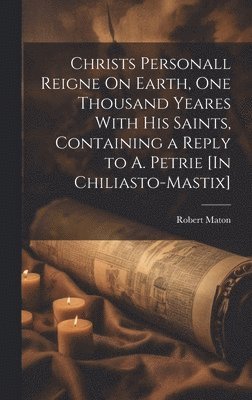 Christs Personall Reigne On Earth, One Thousand Yeares With His Saints, Containing a Reply to A. Petrie [In Chiliasto-Mastix]