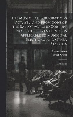 bokomslag The Municipal Corporations Act, 1882, and Provisions of the Ballot Act and Corrupt Practices Prevention Acts Applicable to Municipal Elections, and Other Statutes