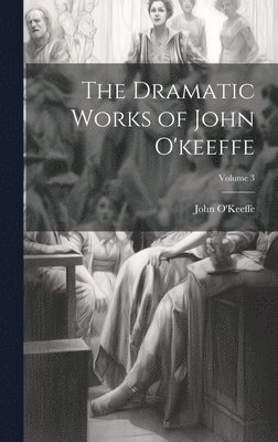 The Dramatic Works of John O'keeffe; Volume 3 1