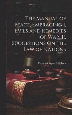 Manual of Peace, Embracing I, Evils and Remedies of War, Ii, Suggestions On the Law of Nations