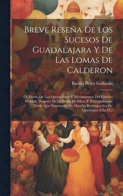 Breve Reseña De Los Sucesos De Guadalajara Y De Las Lomas De Calderon; O, Diario De Las Operaciones Y Movimientos Del Ejército Federal, Despues De La Btalla De Silao, Y Principalmente Desde Que Emprendió Su Marcha Retrospectiva De Querétaro Á La C...