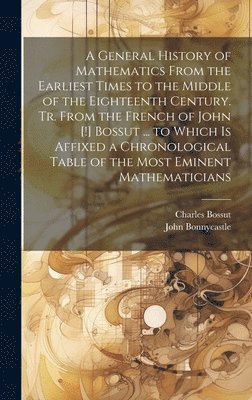 A General History of Mathematics From the Earliest Times to the Middle of the Eighteenth Century. Tr. From the French of John [!] Bossut ... to Which Is Affixed a Chronological Table of the Most 1