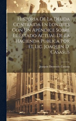 Joaquín Demetrio Casasús - Historia De La Deuda Contraida En Londres Con Un Apéndice Sobre El Estado Actual De La Hacienda Publica Por El Lic. Joaquin D. Casasus, Inbunden