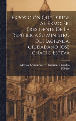 bokomslag Exposicin Que Dirige Al Exmo. Sr. Presidente De La Repblica Su Ministro De Hacienda, Ciudadano Jos Ignacio Esteva