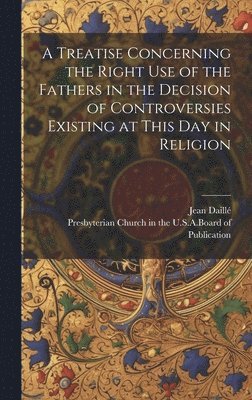 bokomslag A Treatise Concerning the Right Use of the Fathers in the Decision of Controversies Existing at This Day in Religion