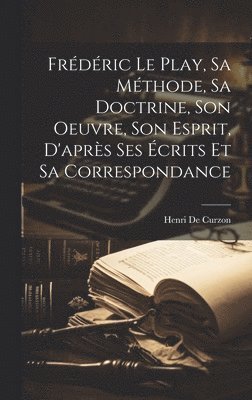 Frdric Le Play, Sa Mthode, Sa Doctrine, Son Oeuvre, Son Esprit, D'aprs Ses crits Et Sa Correspondance 1