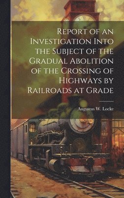 bokomslag Report of an Investigation Into the Subject of the Gradual Abolition of the Crossing of Highways by Railroads at Grade