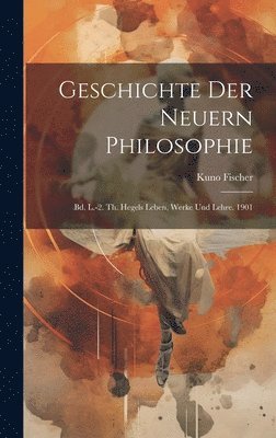 Geschichte Der Neuern Philosophie: Bd. L.-2. Th. Hegels Leben, Werke Und Lehre. 1901 1