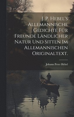 J. P. Hebel's allemannische Gedichte fr Freunde lndlicher Natur und Sitten im allemannischen Originaltext. 1