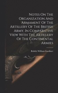bokomslag Notes On The Organization And Armament Of The Artillery Of The British Army, In Comparative View With The Artillery Of The Continental Armies