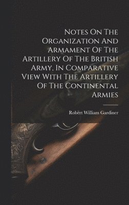 Notes On The Organization And Armament Of The Artillery Of The British Army, In Comparative View With The Artillery Of The Continental Armies 1