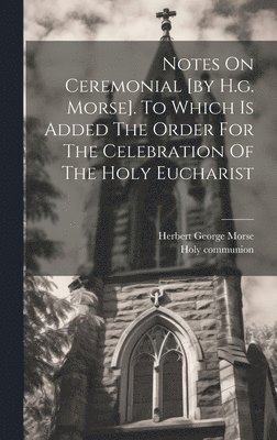 Notes On Ceremonial [by H.g. Morse]. To Which Is Added The Order For The Celebration Of The Holy Eucharist 1