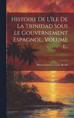 Histoire De L'le De La Trinidad Sous Le Gouvernement Espagnol, Volume 1... 1