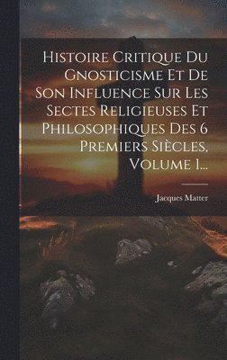 Histoire Critique Du Gnosticisme Et De Son Influence Sur Les Sectes Religieuses Et Philosophiques Des 6 Premiers Sicles, Volume 1... 1