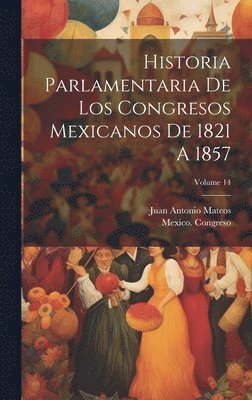 Historia Parlamentaria De Los Congresos Mexicanos De 1821 A 1857; Volume 14 1