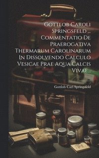 bokomslag Gottlob Caroli Springsfeld ... Commentatio De Praerogativa Thermarum Carolinarum In Dissolvendo Calculo Vesicae Prae Aqua Calcis Vivae...