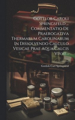 Gottlob Caroli Springsfeld ... Commentatio De Praerogativa Thermarum Carolinarum In Dissolvendo Calculo Vesicae Prae Aqua Calcis Vivae... 1