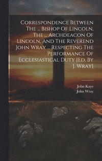 bokomslag Correspondence Between The ... Bishop Of Lincoln, The ... Archdeacon Of Lincoln, And The Reverend John Wray ... Respecting The Performance Of Ecclesiastical Duty [ed. By J. Wray]