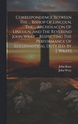 John Wray, John Kaye (Bp of Lincoln - Correspondence Between The ... Bishop Of Lincoln, The ... Archdeacon Of Lincoln, And The Reverend John Wray ... Respecting The Performance Of Ecclesiastical Duty [ed. By J. Wray], Inbunden