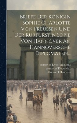 Briefe Der Knigin Sophie Charlotte Von Preussen Und Der Kurfrstin Sopie Von Hannover An Hannoversche Diplomaten... 1