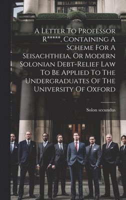 A Letter To Professor R*****, Containing A Scheme For A Seisachtheia, Or Modern Solonian Debt-relief Law To Be Applied To The Undergraduates Of The University Of Oxford 1