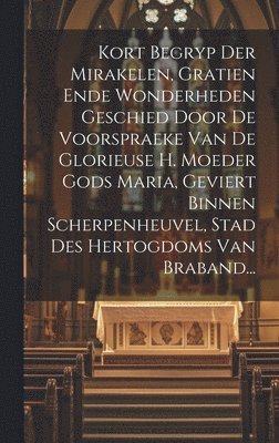 bokomslag Kort Begryp Der Mirakelen, Gratien Ende Wonderheden Geschied Door De Voorspraeke Van De Glorieuse H. Moeder Gods Maria, Geviert Binnen Scherpenheuvel, Stad Des Hertogdoms Van Braband...