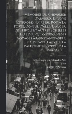 Mmoires Du Chevalier D'arvieux, Envoy Extraordinaire Du Roy  La Porte, Consul D'alep, D'alger, De Tripoli Et Autres Echelles Du Levant, Contenant Ses Voyages  Constantinople, Dans L'asie, La 1