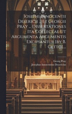 Iosephi Innocentii Desericii ... Et Georgii Pray ... Dissertationes Ita Collectae Ut Argumenta Argumentis Excipiantur [by B. Cetto].... 1
