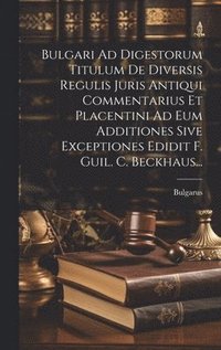 bokomslag Bulgari Ad Digestorum Titulum De Diversis Regulis Juris Antiqui Commentarius Et Placentini Ad Eum Additiones Sive Exceptiones Edidit F. Guil. C. Beckhaus...