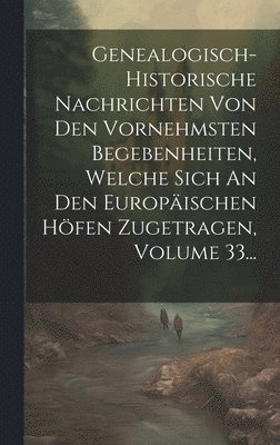 Anonymous - Genealogisch-historische Nachrichten Von Den Vornehmsten Begebenheiten, Welche Sich An Den Europäischen Höfen Zugetragen, Volume 33..., Inbunden
