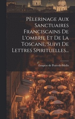 Plerinage Aux Sanctuaires Franciscains De L'ombrie Et De La Toscane, Suivi De Lettres Spirituelles... 1